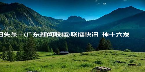 今日头条-(广东新闻联播)联播快讯 神十六发射任务圆满成功 已成功对接空间站组合体